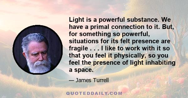Light is a powerful substance. We have a primal connection to it. But, for something so powerful, situations for its felt presence are fragile . . . I like to work with it so that you feel it physically, so you feel the