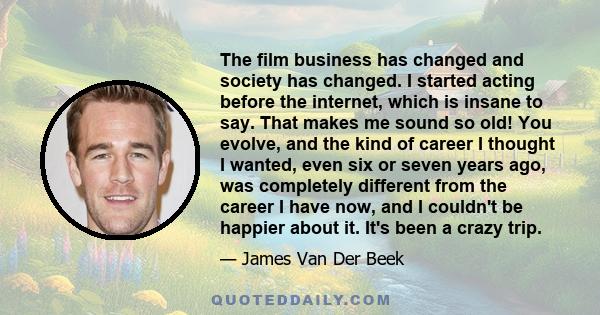 The film business has changed and society has changed. I started acting before the internet, which is insane to say. That makes me sound so old! You evolve, and the kind of career I thought I wanted, even six or seven