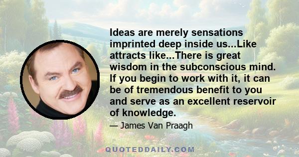 Ideas are merely sensations imprinted deep inside us...Like attracts like...There is great wisdom in the subconscious mind. If you begin to work with it, it can be of tremendous benefit to you and serve as an excellent
