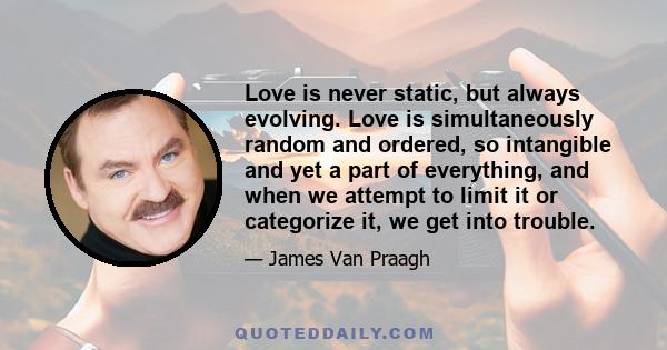 Love is never static, but always evolving. Love is simultaneously random and ordered, so intangible and yet a part of everything, and when we attempt to limit it or categorize it, we get into trouble.