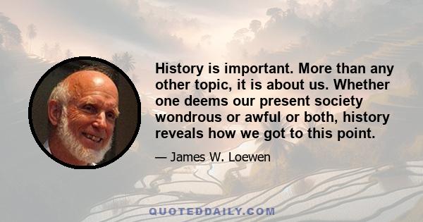 History is important. More than any other topic, it is about us. Whether one deems our present society wondrous or awful or both, history reveals how we got to this point.
