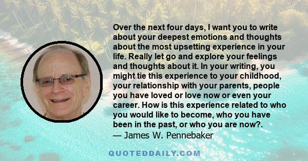 Over the next four days, I want you to write about your deepest emotions and thoughts about the most upsetting experience in your life. Really let go and explore your feelings and thoughts about it. In your writing, you