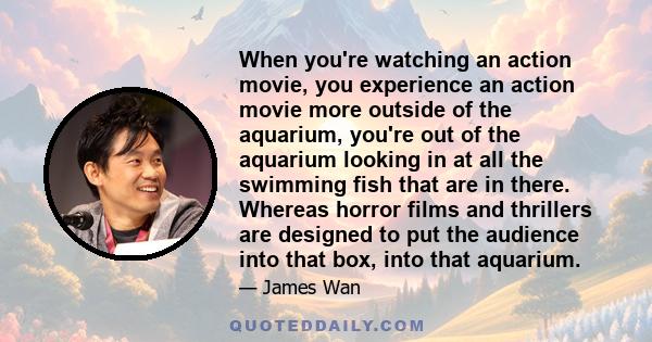 When you're watching an action movie, you experience an action movie more outside of the aquarium, you're out of the aquarium looking in at all the swimming fish that are in there. Whereas horror films and thrillers are