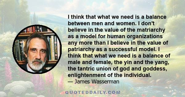 I think that what we need is a balance between men and women. I don't believe in the value of the matriarchy as a model for human organizations any more than I believe in the value of patriarchy as a successful model. I