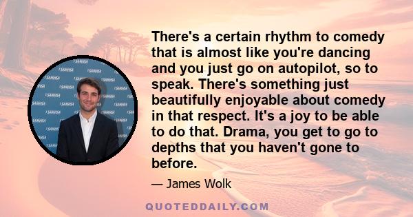 There's a certain rhythm to comedy that is almost like you're dancing and you just go on autopilot, so to speak. There's something just beautifully enjoyable about comedy in that respect. It's a joy to be able to do