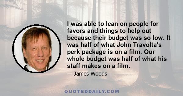 I was able to lean on people for favors and things to help out because their budget was so low. It was half of what John Travolta's perk package is on a film. Our whole budget was half of what his staff makes on a film.