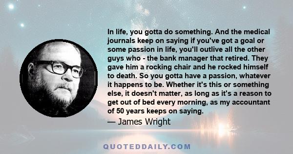 In life, you gotta do something. And the medical journals keep on saying if you've got a goal or some passion in life, you'll outlive all the other guys who - the bank manager that retired. They gave him a rocking chair