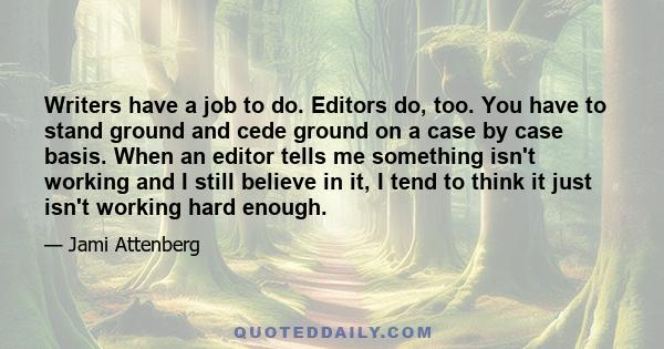 Writers have a job to do. Editors do, too. You have to stand ground and cede ground on a case by case basis. When an editor tells me something isn't working and I still believe in it, I tend to think it just isn't