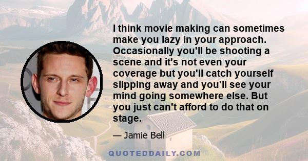 I think movie making can sometimes make you lazy in your approach. Occasionally you'll be shooting a scene and it's not even your coverage but you'll catch yourself slipping away and you'll see your mind going somewhere