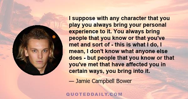 I suppose with any character that you play you always bring your personal experience to it. You always bring people that you know or that you've met and sort of - this is what I do, I mean, I don't know what anyone else