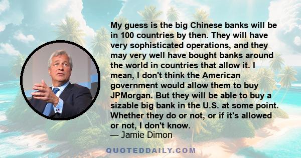 My guess is the big Chinese banks will be in 100 countries by then. They will have very sophisticated operations, and they may very well have bought banks around the world in countries that allow it. I mean, I don't