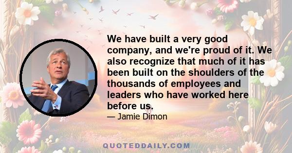 We have built a very good company, and we're proud of it. We also recognize that much of it has been built on the shoulders of the thousands of employees and leaders who have worked here before us.