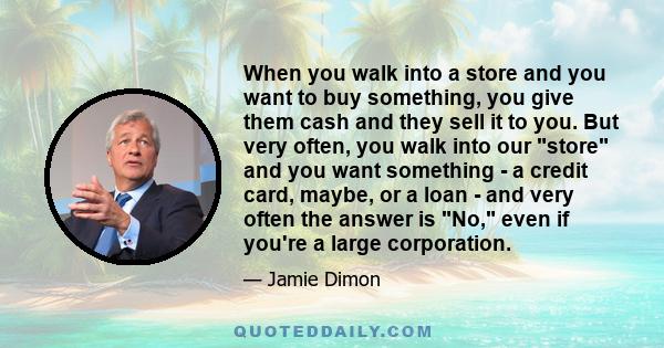 When you walk into a store and you want to buy something, you give them cash and they sell it to you. But very often, you walk into our store and you want something - a credit card, maybe, or a loan - and very often the