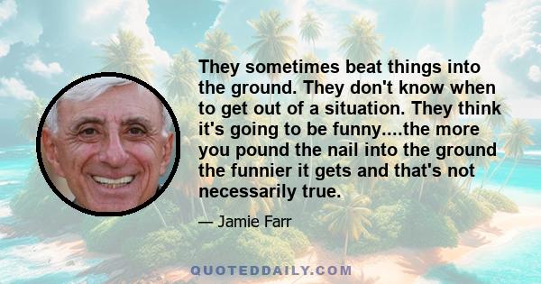 They sometimes beat things into the ground. They don't know when to get out of a situation. They think it's going to be funny....the more you pound the nail into the ground the funnier it gets and that's not necessarily