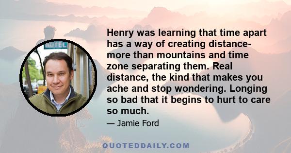 Henry was learning that time apart has a way of creating distance- more than mountains and time zone separating them. Real distance, the kind that makes you ache and stop wondering. Longing so bad that it begins to hurt