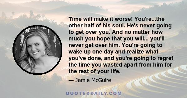 Time will make it worse! You're...the other half of his soul. He's never going to get over you. And no matter how much you hope that you will... you'll never get over him. You're going to wake up one day and realize