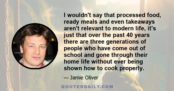I wouldn't say that processed food, ready meals and even takeaways aren't relevant to modern life, it's just that over the past 40 years there are three generations of people who have come out of school and gone through