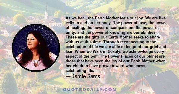 As we heal, the Earth Mother feels our joy. We are like cells in and on her body. The power of love, the power of healing, the power of compassion, the power of unity, and the power of knowing are our abilities. These