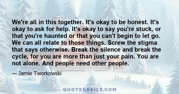 We're all in this together. It's okay to be honest. It's okay to ask for help. It's okay to say you're stuck, or that you're haunted or that you can't begin to let go. We can all relate to those things. Screw the stigma