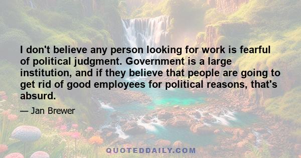 I don't believe any person looking for work is fearful of political judgment. Government is a large institution, and if they believe that people are going to get rid of good employees for political reasons, that's