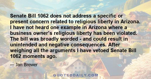 Senate Bill 1062 does not address a specific or present concern related to religious liberty in Arizona. I have not heard one example in Arizona where a business owner’s religious liberty has been violated. The bill was