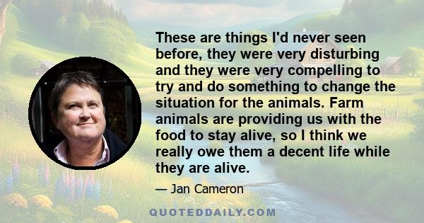 These are things I'd never seen before, they were very disturbing and they were very compelling to try and do something to change the situation for the animals. Farm animals are providing us with the food to stay alive,
