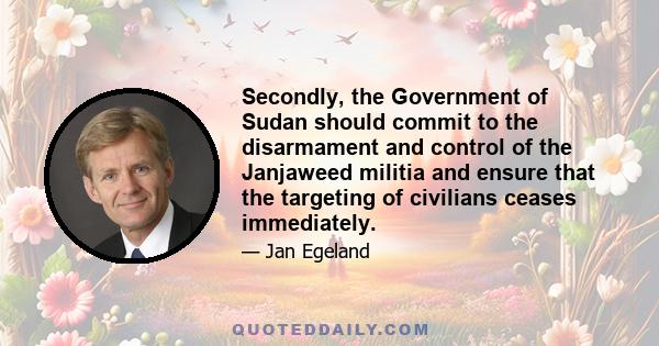 Secondly, the Government of Sudan should commit to the disarmament and control of the Janjaweed militia and ensure that the targeting of civilians ceases immediately.
