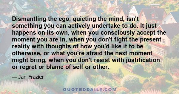 Dismantling the ego, quieting the mind, isn't something you can actively undertake to do. It just happens on its own, when you consciously accept the moment you are in, when you don't fight the present reality with