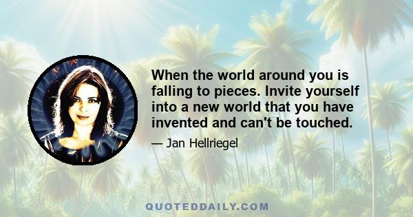 When the world around you is falling to pieces. Invite yourself into a new world that you have invented and can't be touched.