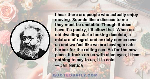 I hear there are people who actually enjoy moving. Sounds like a disease to me - they must be unstable. Though it does have it’s poetry, I’ll allow that. When an old dwelling starts looking desolate, a mixture of regret