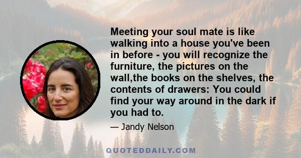 Meeting your soul mate is like walking into a house you've been in before - you will recognize the furniture, the pictures on the wall,the books on the shelves, the contents of drawers: You could find your way around in