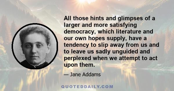 All those hints and glimpses of a larger and more satisfying democracy, which literature and our own hopes supply, have a tendency to slip away from us and to leave us sadly unguided and perplexed when we attempt to act