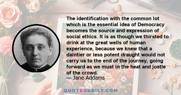The identification with the common lot which is the essential idea of Democracy becomes the source and expression of social ethics. It is as though we thirsted to drink at the great wells of human experience, because we