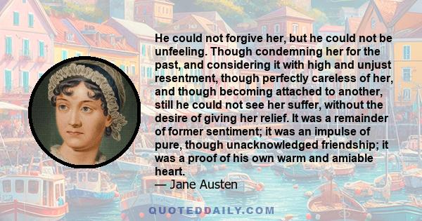 He could not forgive her, but he could not be unfeeling. Though condemning her for the past, and considering it with high and unjust resentment, though perfectly careless of her, and though becoming attached to another,