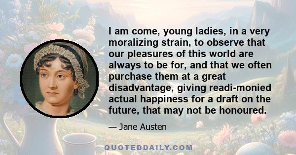 I am come, young ladies, in a very moralizing strain, to observe that our pleasures of this world are always to be for, and that we often purchase them at a great disadvantage, giving readi-monied actual happiness for a
