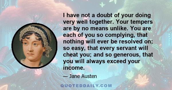 I have not a doubt of your doing very well together. Your tempers are by no means unlike. You are each of you so complying, that nothing will ever be resolved on; so easy, that every servant will cheat you; and so