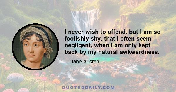 I never wish to offend, but I am so foolishly shy, that I often seem negligent, when I am only kept back by my natural awkwardness.