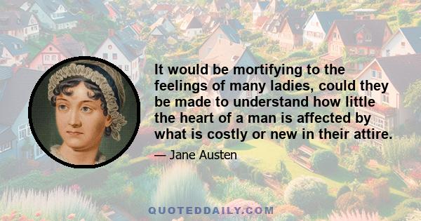 It would be mortifying to the feelings of many ladies, could they be made to understand how little the heart of a man is affected by what is costly or new in their attire.