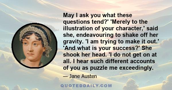 May I ask you what these questions tend?' 'Merely to the illustration of your character,' said she, endeavouring to shake off her gravity. 'I am trying to make it out.' 'And what is your success?' She shook her head. 'I