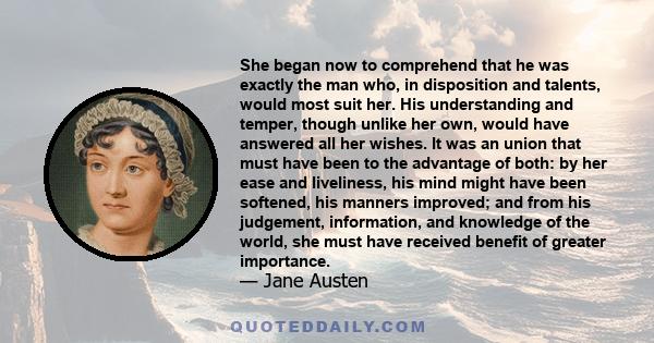 She began now to comprehend that he was exactly the man who, in disposition and talents, would most suit her. His understanding and temper, though unlike her own, would have answered all her wishes. It was an union that