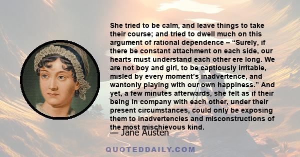 She tried to be calm, and leave things to take their course; and tried to dwell much on this argument of rational dependence – “Surely, if there be constant attachment on each side, our hearts must understand each other