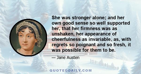 She was stronger alone; and her own good sense so well supported her, that her firmness was as unshaken, her appearance of cheerfulness as invariable, as, with regrets so poignant and so fresh, it was possible for them