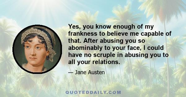 Yes, you know enough of my frankness to believe me capable of that. After abusing you so abominably to your face, I could have no scruple in abusing you to all your relations.
