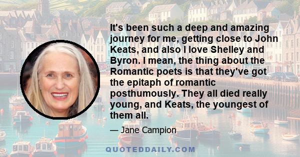 It's been such a deep and amazing journey for me, getting close to John Keats, and also I love Shelley and Byron. I mean, the thing about the Romantic poets is that they've got the epitaph of romantic posthumously. They