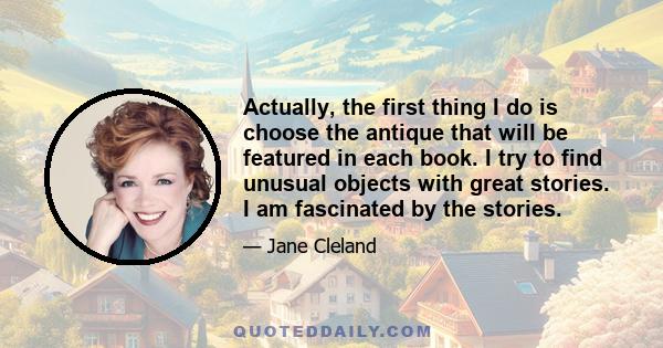 Actually, the first thing I do is choose the antique that will be featured in each book. I try to find unusual objects with great stories. I am fascinated by the stories.