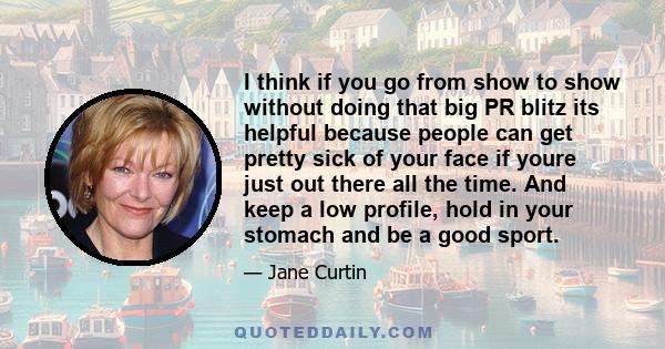I think if you go from show to show without doing that big PR blitz its helpful because people can get pretty sick of your face if youre just out there all the time. And keep a low profile, hold in your stomach and be a