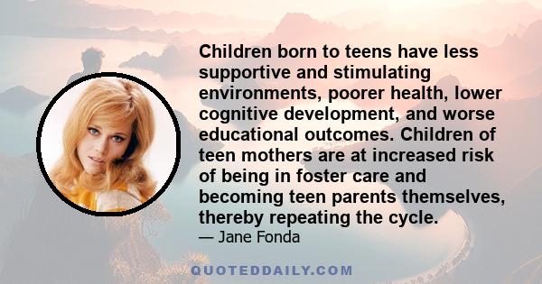 Children born to teens have less supportive and stimulating environments, poorer health, lower cognitive development, and worse educational outcomes. Children of teen mothers are at increased risk of being in foster