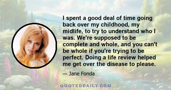 I spent a good deal of time going back over my childhood, my midlife, to try to understand who I was. We're supposed to be complete and whole, and you can't be whole if you're trying to be perfect. Doing a life review