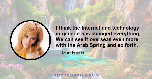 I think the Internet and technology in general has changed everything. We can see it overseas even more with the Arab Spring and so forth.