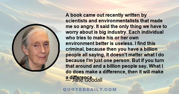 A book came out recently written by scientists and environmentalists that made me so angry. It said the only thing we have to worry about is big industry. Each individual who tries to make his or her own environment